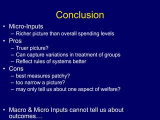 Conclusion Micro-Inputs Richer picture than overall spending levels Pros Truer picture? Can capture variations in treatment of groups Reflect rules of systems better Cons best measures patchy? too narrow a picture? may only tell us about one aspect of welfare? Macro & Micro Inputs cannot tell us about outcomes… 