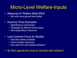 Micro-Level Welfare-Inputs Measures of ‘Welfare State Effort’ But with more ground level detail Examine Three Examples: Spending by sub-function Packages by different family types Non-expenditure measures Less Common Focus for Studies data less widely available more complex measures less clear link with political debates? Q:  Who spends the most on families with children? 