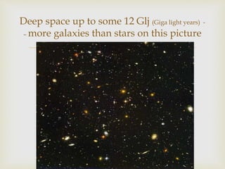 
Deep space up to some 12 Glj (Giga light years) -
– more galaxies than stars on this picture
 