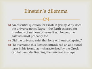 
 An essential question for Einstein (1915): Why does
the universe not collapse – the Earth existsed for
hundreds of millions of years if not longer; the
galaxies most probably too
 Did the universe exist that long without collapsing?
 To overcome this Einstein introduced an additional
term in his formulae – characterized by the Greek
capital Lambda. Keeping the universe in shape
Einstein’s dilemma
 