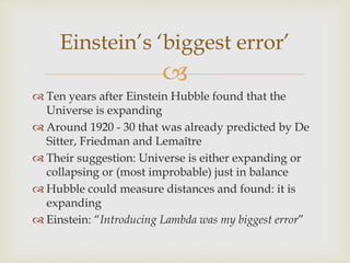 
 Ten years after Einstein Hubble found that the
Universe is expanding
 Around 1920 - 30 that was already predicted by De
Sitter, Friedman and Lemaître
 Their suggestion: Universe is either expanding or
collapsing or (most improbable) just in balance
 Hubble could measure distances and found: it is
expanding
 Einstein: “Introducing Lambda was my biggest error”
Einstein’s ‘biggest error’
 