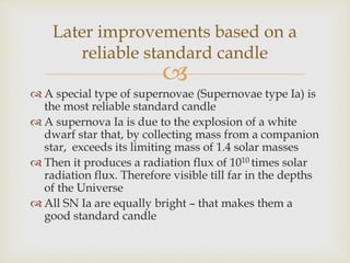 
 A special type of supernovae (Supernovae type Ia) is
the most reliable standard candle
 A supernova Ia is due to the explosion of a white
dwarf star that, by collecting mass from a companion
star, exceeds its limiting mass of 1.4 solar masses
 Then it produces a radiation flux of 1010 times solar
radiation flux. Therefore visible till far in the depths
of the Universe
 All SN Ia are equally bright – that makes them a
good standard candle
Later improvements based on a
reliable standard candle
 