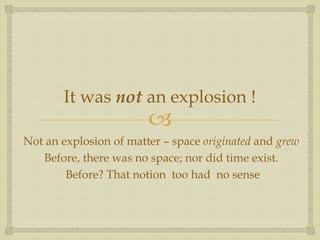 
It was not an explosion !
Not an explosion of matter – space originated and grew
Before, there was no space; nor did time exist.
Before? That notion too had no sense
 
