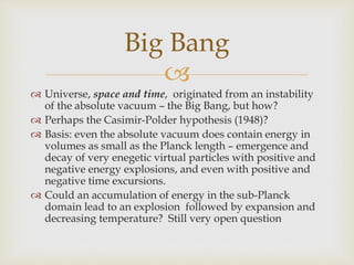 
 Universe, space and time, originated from an instability
of the absolute vacuum – the Big Bang, but how?
 Perhaps the Casimir-Polder hypothesis (1948)?
 Basis: even the absolute vacuum does contain energy in
volumes as small as the Planck length – emergence and
decay of very enegetic virtual particles with positive and
negative energy explosions, and even with positive and
negative time excursions.
 Could an accumulation of energy in the sub-Planck
domain lead to an explosion followed by expansion and
decreasing temperature? Still very open question
Big Bang
 