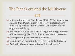 
 In times shorter that Planck time (1.35 x !0-43sec) and space
smaller than Planck length (4.05 x 10-35 meter) notions
time and space lose their meaning. Virtual particle can
originate and decay.
 Formation involves positive and negative energy of order
of Planck energy (2x 109 Joule) and associated pressures
 Corresponding temperature is 3.55x 032 K
 Could such an explosion have given rise to the Universe?
 And: why then only one universe ? A multiverse?
The Planck era and the Multiverse
 