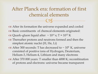 
 After its formation the universe expanded and cooled
 Basic constituents of chemcal elememts originated:
 Quark–gluon liquid after ~ 10-6 s; T = 1013 K
 Thereafter protons and neutrons formed and then the
simplest atomic nuclei (H, He, Li)
 After 300 seconds: T has decreased to ~ 109 K, universe
consisted of positive ions of Hydrogen, Deuterium,
Helium-3, Helium-4, Lithium and many electrons
 After 370 000 years: T smaller than 4000 K; recombination
of protons and electrons: universe became transparent
After Planck era: formation of first
chemical elements
 