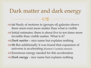 
 (a) Study of motions in (groups of) galaxies shows
there must exist more matter than what is visible
 Initial estimates: there is about five to ten times more
invisible than visible matter. What is it?
 Dark matter – nice name but explains nothing
 (b) But additionally it was found that expansion of
universe is accelerating (Einstein’s Lambda returns!)
 Enormous energy needed for this acceleration
 Dark energy – nice name but explains nothing
Dark matter and dark energy
 