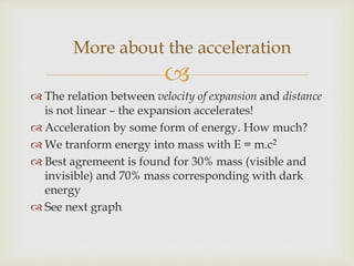 
 The relation between velocity of expansion and distance
is not linear – the expansion accelerates!
 Acceleration by some form of energy. How much?
 We tranform energy into mass with E = m.c2
 Best agremeent is found for 30% mass (visible and
invisible) and 70% mass corresponding with dark
energy
 See next graph
More about the acceleration
 