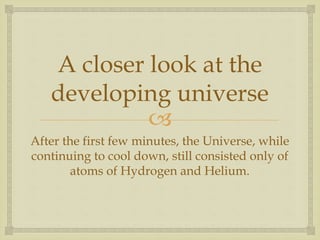 
A closer look at the
developing universe
After the first few minutes, the Universe, while
continuing to cool down, still consisted only of
atoms of Hydrogen and Helium.
 