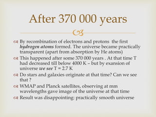 
 By recombination of electrons and protons the first
hydrogen atoms formed. The universe became practically
transparent (apart from absorption by He atoms)
 This happened after some 370 000 years . At that time T
had decreased till below 4000 K – but by exansion of
universe we see T = 2.7 K
 Do stars and galaxies originate at that time? Can we see
that ?
 WMAP and Planck satellites, observing at mm
wavelengths gave image of the universe at that time
 Result was disappointing: practically smooth universe
After 370 000 years
 