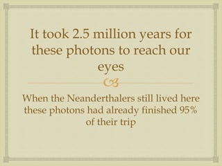 
It took 2.5 million years for
these photons to reach our
eyes
When the Neanderthalers still lived here
these photons had already finished 95%
of their trip
 