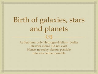 
Birth of galaxies, stars
and planets
At that time: only Hydrogen-Helium bodies
Heavier atoms did not exist
Hence: no rocky planets possible
Life was neither possible
 