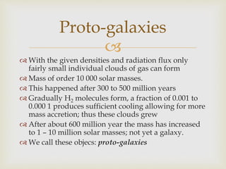 
 With the given densities and radiation flux only
fairly small individual clouds of gas can form
 Mass of order 10 000 solar masses.
 This happened after 300 to 500 million years
 Gradually H2 molecules form, a fraction of 0.001 to
0.000 1 produces sufficient cooling allowing for more
mass accretion; thus these clouds grew
 After about 600 million year the mass has increased
to 1 – 10 million solar masses; not yet a galaxy.
 We call these objecs: proto-galaxies
Proto-galaxies
 