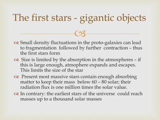 
 Small density fluctuations in the proto-galaxies can lead
to fragmentation followed by further contraction – thus
the first stars form
 Size is limited by the absorption in the atmospheres – if
this is large enough, atmophere expands and escapes.
This limits the size of the star
 Present most massive stars contain enough absorbing
matter to keep their mass below 60 – 80 solar; their
radiation flux is one million times the solar value.
 In contrary: the earliest stars of the universe could reach
masses up to a thousand solar masses
The first stars - gigantic objects
 