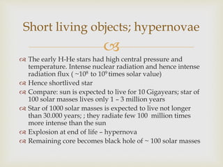 
 The early H-He stars had high central pressure and
temperature. Intense nuclear radiation and hence intense
radiation flux ( ~108 to 109 times solar value)
 Hence shortlived star
 Compare: sun is expected to live for 10 Gigayears; star of
100 solar masses lives only 1 – 3 million years
 Star of 1000 solar masses is expected to live not longer
than 30.000 years; ; they radiate few 100 million times
more intense than the sun
 Explosion at end of life – hypernova
 Remaining core becomes black hole of ~ 100 solar masses
Short living objects; hypernovae
 