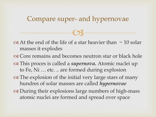 
 At the end of the life of a star heavier than ~ 10 solar
masses it explodes
 Core remains and becomes neutron star or black hole
 This proces is called a supernova. Atomic nuclei up
to Fe, Ni … etc. .. are formed during explosion
 The explosion of the initial very large stars of many
hundres of solar masses are called hypernovae
 During their explosions large numbers of high-mass
atomic nuclei are formed and spread over space
Compare super- and hypernovae
 