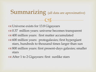 
 Universe exists for 13.8 Gigayears
 0.37 million years: universe becomes transparent
 400 million years: first matter accumulated
 600 million years: protogalaxies; first hypergiant
stars, hundreds to thousand times larger than sun
 800 million years: first present-days galaxies; smaller
stars
 After 1 to 2 Gigayears: first sunlike stars
Summarizing (all data are aproximative)
 