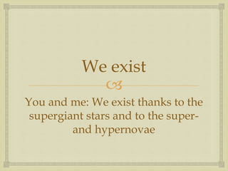 
We exist
You and me: We exist thanks to the
supergiant stars and to the super-
and hypernovae
 