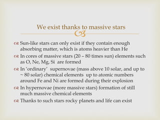 
 Sun-like stars can only exist if they contain enough
absorbing matter, which is atoms heavier than He
 In cores of massive stars (20 – 80 times sun) elements such
as O, Ne, Mg, Si are formed
 In ‘ordinary’ supernovae (mass above 10 solar, and up to
~ 80 solar) chemical elements up to atomic numbers
around Fe and Ni are formed during their explosion
 In hypernovae (more massive stars) formation of still
much massive chemical elements
 Thanks to such stars rocky planets and life can exist
We exist thanks to massive stars
 