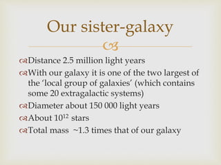 
Distance 2.5 million light years
With our galaxy it is one of the two largest of
the ‘local group of galaxies’ (which contains
some 20 extragalactic systems)
Diameter about 150 000 light years
About 1012 stars
Total mass ~1.3 times that of our galaxy
Our sister-galaxy
 