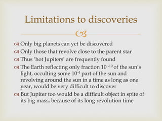 
 Only big planets can yet be discovered
 Only those that revolve close to the parent star
 Thus ‘hot Jupiters’ are frequently found
 The Earth reflecting only fraction 10 -10 of the sun’s
light, occulting some 10-4 part of the sun and
revolving around the sun in a time as long as one
year, would be very difficult to discover
 But Jupiter too would be a difficult object in spite of
its big mass, because of its long revolution time
Limitations to discoveries
 