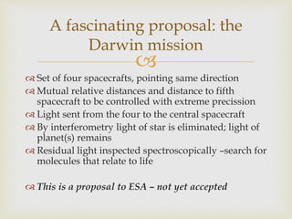 
 Set of four spacecrafts, pointing same direction
 Mutual relative distances and distance to fifth
spacecraft to be controlled with extreme precission
 Light sent from the four to the central spacecraft
 By interferometry light of star is eliminated; light of
planet(s) remains
 Residual light inspected spectroscopically –search for
molecules that relate to life
 This is a proposal to ESA – not yet accepted
A fascinating proposal: the
Darwin mission
 