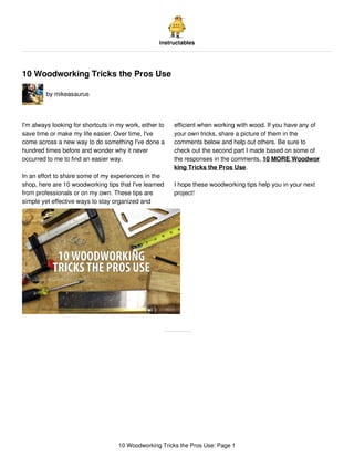 instructables
10 Woodworking Tricks the Pros Use
by mikeasaurus
I'm always looking for shortcuts in my work, either to
save time or make my life easier. Over time, I've
come across a new way to do something I've done a
hundred times before and wonder why it never
occurred to me to find an easier way.
In an effort to share some of my experiences in the
shop, here are 10 woodworking tips that I've learned
from professionals or on my own. These tips are
simple yet effective ways to stay organized and
efficient when working with wood. If you have any of
your own tricks, share a picture of them in the
comments below and help out others. Be sure to
check out the second part I made based on some of
the responses in the comments, 10 MORE Woodwor
king Tricks the Pros Use.
I hope these woodworking tips help you in your next
project!
10 Woodworking Tricks the Pros Use: Page 1
 
