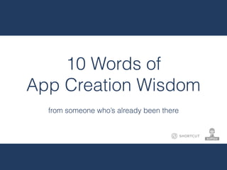 10 Words of
App Creation Wisdom
from someone who’s already been there
 
