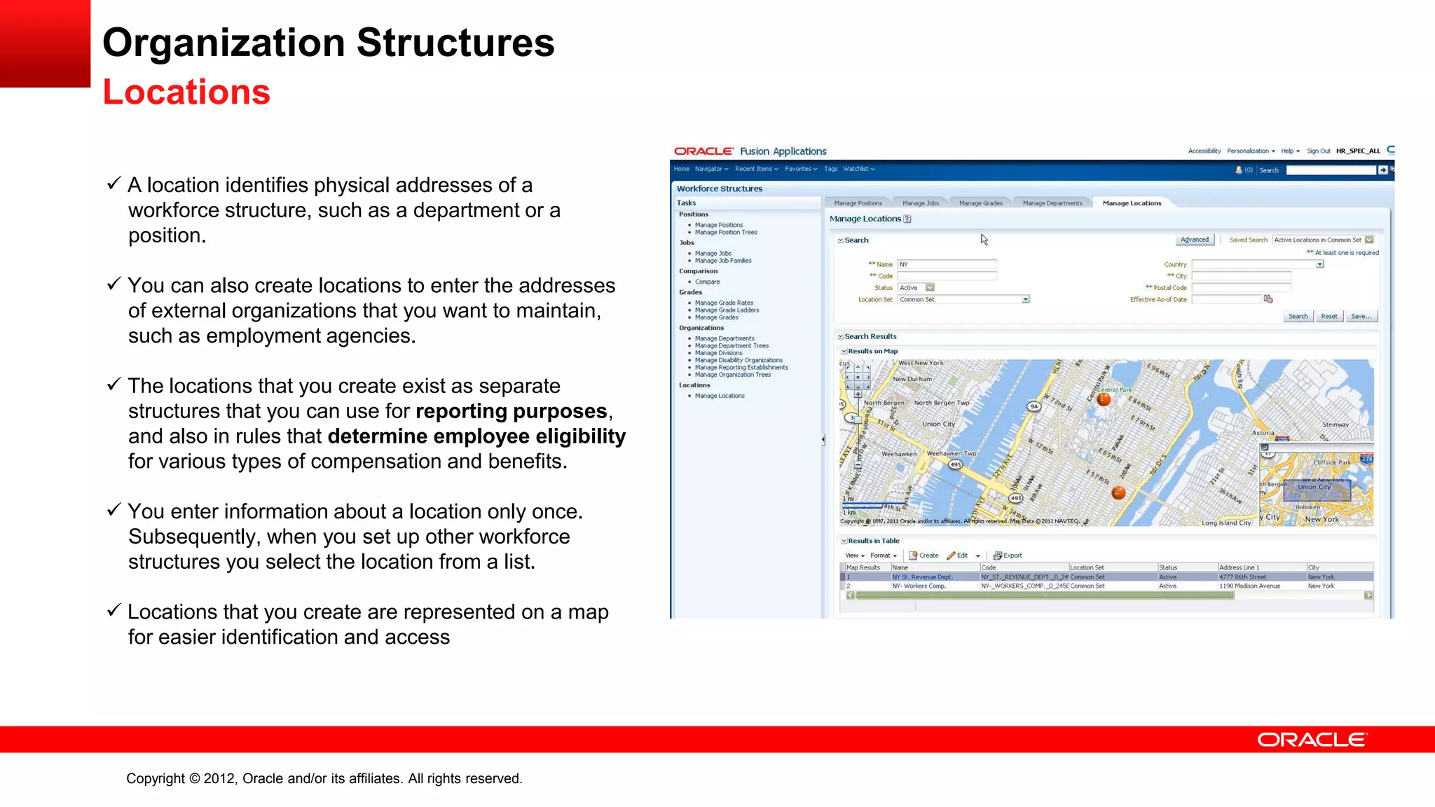 Copyright © 2012, Oracle and/or its affiliates. All rights reserved.
Organization Structures
Locations
 A location identifies physical addresses of a
workforce structure, such as a department or a
position.
 You can also create locations to enter the addresses
of external organizations that you want to maintain,
such as employment agencies.
 The locations that you create exist as separate
structures that you can use for reporting purposes,
and also in rules that determine employee eligibility
for various types of compensation and benefits.
 You enter information about a location only once.
Subsequently, when you set up other workforce
structures you select the location from a list.
 Locations that you create are represented on a map
for easier identification and access
 
