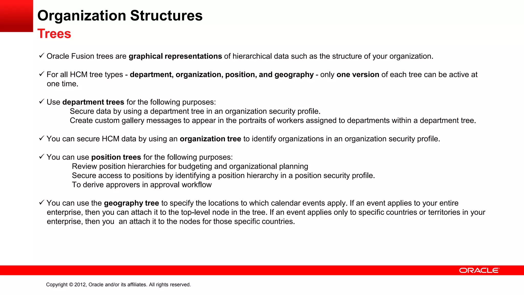 Copyright © 2012, Oracle and/or its affiliates. All rights reserved.
Organization Structures
Trees
 Oracle Fusion trees are graphical representations of hierarchical data such as the structure of your organization.
 For all HCM tree types - department, organization, position, and geography - only one version of each tree can be active at
one time.
 Use department trees for the following purposes:
Secure data by using a department tree in an organization security profile.
Create custom gallery messages to appear in the portraits of workers assigned to departments within a department tree.
 You can secure HCM data by using an organization tree to identify organizations in an organization security profile.
 You can use position trees for the following purposes:
Review position hierarchies for budgeting and organizational planning
Secure access to positions by identifying a position hierarchy in a position security profile.
To derive approvers in approval workflow
 You can use the geography tree to specify the locations to which calendar events apply. If an event applies to your entire
enterprise, then you can attach it to the top-level node in the tree. If an event applies only to specific countries or territories in your
enterprise, then you an attach it to the nodes for those specific countries.
 