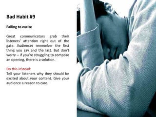 Bad Habit #9 Failing to excite Great communicators grab their listeners' attention right out of the gate. Audiences remember the first thing you say and the last. But don't worry -- if you're struggling to compose an opening, there is a solution. Do this instead: Tell your listeners why they should be excited about your content. Give your audience a reason to care. 