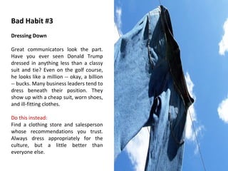 Bad Habit #3 Dressing Down Great communicators look the part. Have you ever seen Donald Trump dressed in anything less than a classy suit and tie? Even on the golf course, he looks like a million -- okay, a billion -- bucks. Many business leaders tend to dress beneath their position. They show up with a cheap suit, worn shoes, and ill-fitting clothes. Do this instead: Find a clothing store and salesperson whose recommendations you trust. Always dress appropriately for the culture, but a little better than everyone else. 