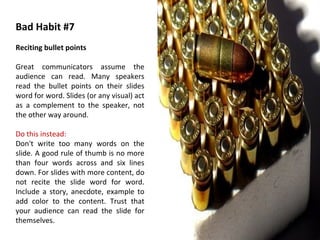 Bad Habit #7 Reciting bullet points Great communicators assume the audience can read. Many speakers read the bullet points on their slides word for word. Slides (or any visual) act as a complement to the speaker, not the other way around. Do this instead: Don't write too many words on the slide. A good rule of thumb is no more than four words across and six lines down. For slides with more content, do not recite the slide word for word. Include a story, anecdote, example to add color to the content. Trust that your audience can read the slide for themselves. 