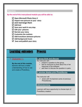 Objectives:
By the end of this instructional module you will be able to:
         Open Microsoft Photo Story 3
         Import new pictures to your story
         and rearrange them
         Add text
         Save your work in any step
         Edit your pictures
         Narrate your story
         Customize the motions
         Add transitions between pictures
         Add background music
          Save and publish your story




   Learning outcomes                  Process

   1. Outcome 1:-                     1. group think and discuss
                                      the instructor will :-
                                          present a question to the group.
      By the end of this module,
                                          ask for everyone to think about his or her
      learners will have a better            response to the software.
      understanding of how to use         ask them to discuss the question in pairs.
      and create a PhotoStory.        .
                                      2. preview display prior PhotoStories

                                      The instructor will
                                          share with his learners some of previous
                                             PhotoStories.
                                      .
                                      3.Brainstorming

                                      Learners will have opportunity to choose topic of
                                      PhotoStory creation.
 