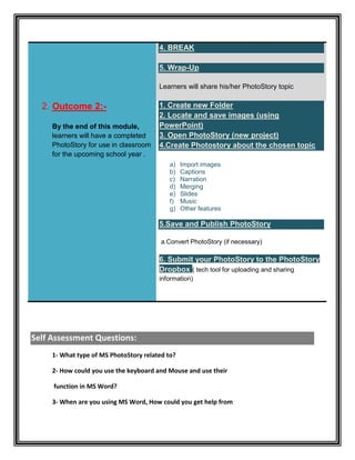 4. BREAK

                                        5. Wrap-Up

                                        Learners will share his/her PhotoStory topic

  2. Outcome 2:-                        1. Create new Folder
                                        2. Locate and save images (using
     By the end of this module,         PowerPoint)
     learners will have a completed     3. Open PhotoStory (new project)
     PhotoStory for use in classroom    4.Create Photostory about the chosen topic
     for the upcoming school year .
                                           a)    Import images
                                           b)    Captions
                                           c)    Narration
                                           d)    Merging
                                           e)    Slides
                                           f)    Music
                                           g)    Other features

                                        5.Save and Publish PhotoStory

                                         a.Convert PhotoStory (if necessary)

                                        6. Submit your PhotoStory to the PhotoStory
                                        Dropbox ( tech tool for uploading and sharing
                                        information)




Self Assessment Questions:
     1- What type of MS PhotoStory related to?

     2- How could you use the keyboard and Mouse and use their

     function in MS Word?

     3- When are you using MS Word, How could you get help from
 