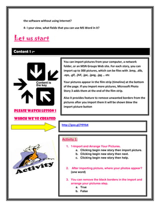 the software without using Internet?

     4- I your view, what fields that you can use MS Word in it?


Let us start

Content 1 :-

                                    You can import pictures from your computer, a network
                                    folder, or an MSN Groups Web site. For each story, you can
                                    import up to 300 pictures, which can be files with .bmp, .dib,
                                    .eps, .gif, .jhif, .jpe, .jpeg, .jpg … etc

                                    Your pictures appear in the film strip (timeline) at the bottom
                                    of the page. If you import more pictures, Microsoft Photo
                                    Story 3 adds them at the end of the film strip.

                                    Also it provides feature to remove unwanted borders from the
                                    pictures after you import them it will be shown blew the
                                    import picture button
Please watch lesson 1

Which we’ve created
                                  http://goo.gl/Y9YbX



                                   Activity 1:
                                      1. 1-Import and Arrange Your Pictures.
                                             a. Clicking begin new story then import picture.
                                             b. Clicking begin new story then next.
                                             c. Clicking begin new story then help.


                                      2.    After importing picture, where your photos appear?
                                           (one word)

                                      3. You can remove the black borders in the import and
                                         arrange your pictures step.
                                             a. True
                                             b. False
 