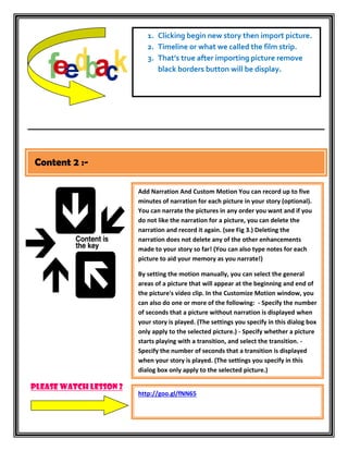 1. Clicking begin new story then import picture.
                           2. Timeline or what we called the film strip.
                           3. That’s true after importing picture remove
                              black borders button will be display.




Content 2 :-

                        Add Narration And Custom Motion You can record up to five
                        minutes of narration for each picture in your story (optional).
                        You can narrate the pictures in any order you want and if you
                        do not like the narration for a picture, you can delete the
                        narration and record it again. (see Fig 3.) Deleting the
                        narration does not delete any of the other enhancements
                        made to your story so far! (You can also type notes for each
                        picture to aid your memory as you narrate!)

                        By setting the motion manually, you can select the general
                        areas of a picture that will appear at the beginning and end of
                        the picture's video clip. In the Customize Motion window, you
                        can also do one or more of the following: - Specify the number
                        of seconds that a picture without narration is displayed when
                        your story is played. (The settings you specify in this dialog box
                        only apply to the selected picture.) - Specify whether a picture
                        starts playing with a transition, and select the transition. -
                        Specify the number of seconds that a transition is displayed
                        when your story is played. (The settings you specify in this
                        dialog box only apply to the selected picture.)

Please watch lesson 2
                        http://goo.gl/fNN65
 