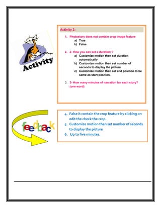 Activity 2:
   1. Photostory does not contain crop image feature
         a) True
         b) False

   2. 2- How you can set a duration ?
          a) Customize motion then set duration
             automatically
          b) Customize motion then set number of
             seconds to display the picture
          c) Customize motion then set end position to be
             same as start position.

   3. 3- How many minutes of narration for each story?
      (one word)




   4. False it contain the crop feature by clicking on
      edit the check the crop.
   5. Customize motion then set number of seconds
      to display the picture
   6. Up to five minutes.
 