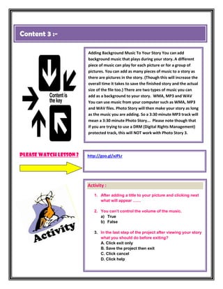 Content 3 :-

                        Adding Background Music To Your Story You can add
                        background music that plays during your story. A different
                        piece of music can play for each picture or for a group of
                        pictures. You can add as many pieces of music to a story as
                        there are pictures in the story. (Though this will increase the
                        overall time it takes to save the finished story and the actual
                        size of the file too.) There are two types of music you can
                        add as a background to your story. WMA, MP3 and WAV
                        You can use music from your computer such as WMA, MP3
                        and WAV files. Photo Story will then make your story as long
                        as the music you are adding. So a 3:30 minute MP3 track will
                        mean a 3:30 minute Photo Story... Please note though that
                        if you are trying to use a DRM (Digital Rights Management)
                        protected track, this will NOT work with Photo Story 3.




Please watch lesson 2   http://goo.gl/xJPLr




                        Activity :
                           1. After adding a title to your picture and clicking next
                              what will appear ……

                           2. You can’t control the volume of the music.
                              a) True
                              b) False

                           3. In the last step of the project after viewing your story
                              what you should do before exiting?
                              A. Click exit only
                              B. Save the project then exit
                              C. Click cancel
                              D. Click help
 