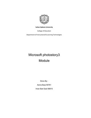 Sultan Qaboos University

               College of Education

Department of Instructional & Learning Technologies




  Microsoft photostory3
                 Module




                   Done By :

               Asma Baqi 90761

             Iman Bait Said 89815
 