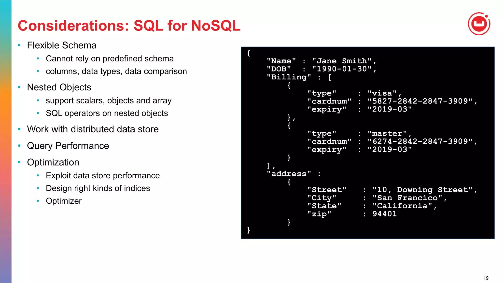 19
Considerations: SQL for NoSQL
• Flexible Schema
• Cannot rely on predefined schema
• columns, data types, data comparison
• Nested Objects
• support scalars, objects and array
• SQL operators on nested objects
• Work with distributed data store
• Query Performance
• Optimization
• Exploit data store performance
• Design right kinds of indices
• Optimizer
{
"Name" : "Jane Smith",
"DOB" : "1990-01-30",
"Billing" : [
{
"type" : "visa",
"cardnum" : "5827-2842-2847-3909",
"expiry" : "2019-03"
},
{
"type" : "master",
"cardnum" : "6274-2842-2847-3909",
"expiry" : "2019-03"
}
],
"address" :
{
"Street" : "10, Downing Street",
"City" : "San Francico",
"State" : "California",
"zip" : 94401
}
}
 