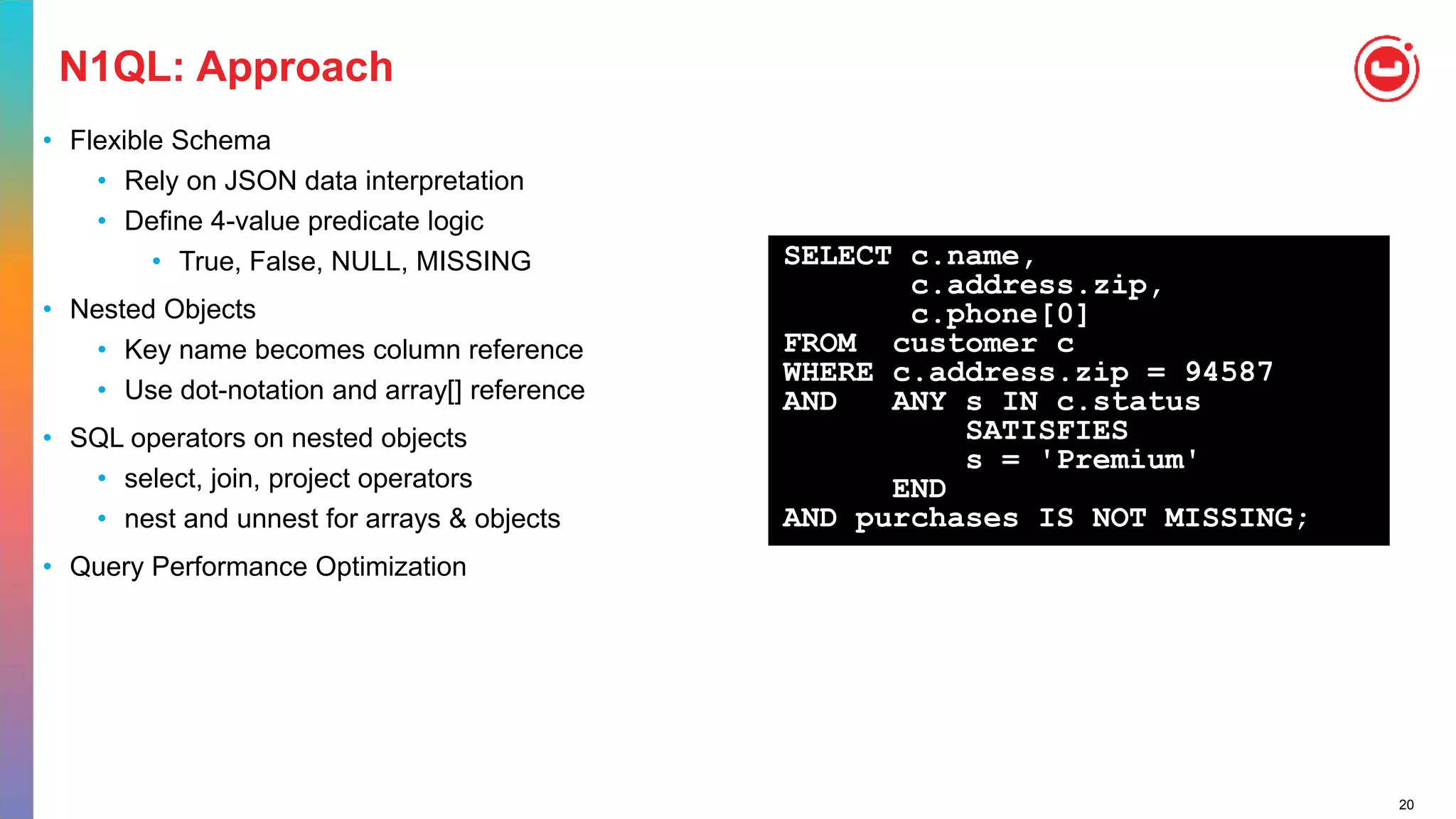 20
N1QL: Approach
• Flexible Schema
• Rely on JSON data interpretation
• Define 4-value predicate logic
• True, False, NULL, MISSING
• Nested Objects
• Key name becomes column reference
• Use dot-notation and array[] reference
• SQL operators on nested objects
• select, join, project operators
• nest and unnest for arrays & objects
• Query Performance Optimization
SELECT c.name,
c.address.zip,
c.phone[0]
FROM customer c
WHERE c.address.zip = 94587
AND ANY s IN c.status
SATISFIES
s = 'Premium'
END
AND purchases IS NOT MISSING;
 