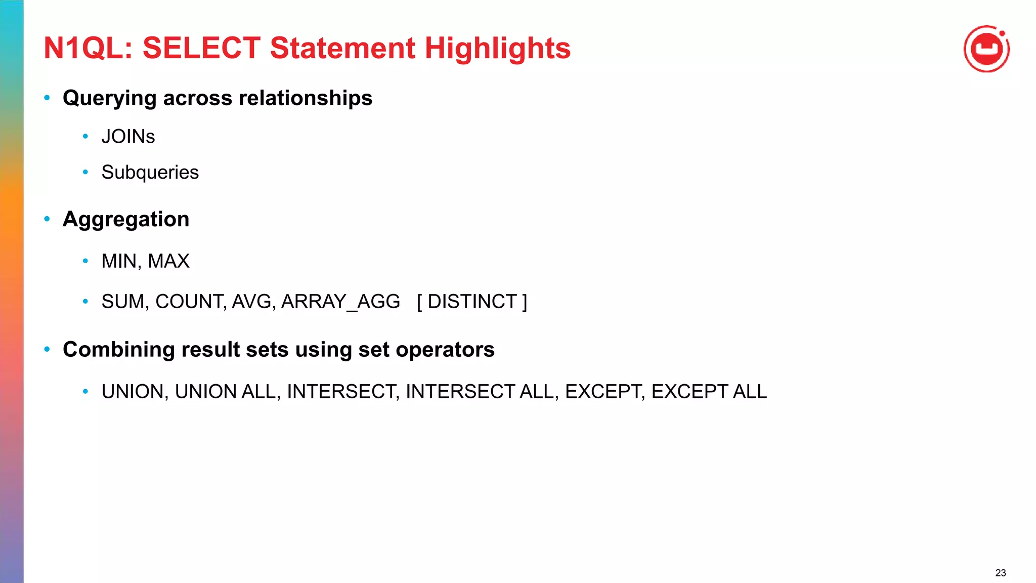 23
N1QL: SELECT Statement Highlights
• Querying across relationships
• JOINs
• Subqueries
• Aggregation
• MIN, MAX
• SUM, COUNT, AVG, ARRAY_AGG [ DISTINCT ]
• Combining result sets using set operators
• UNION, UNION ALL, INTERSECT, INTERSECT ALL, EXCEPT, EXCEPT ALL
 
