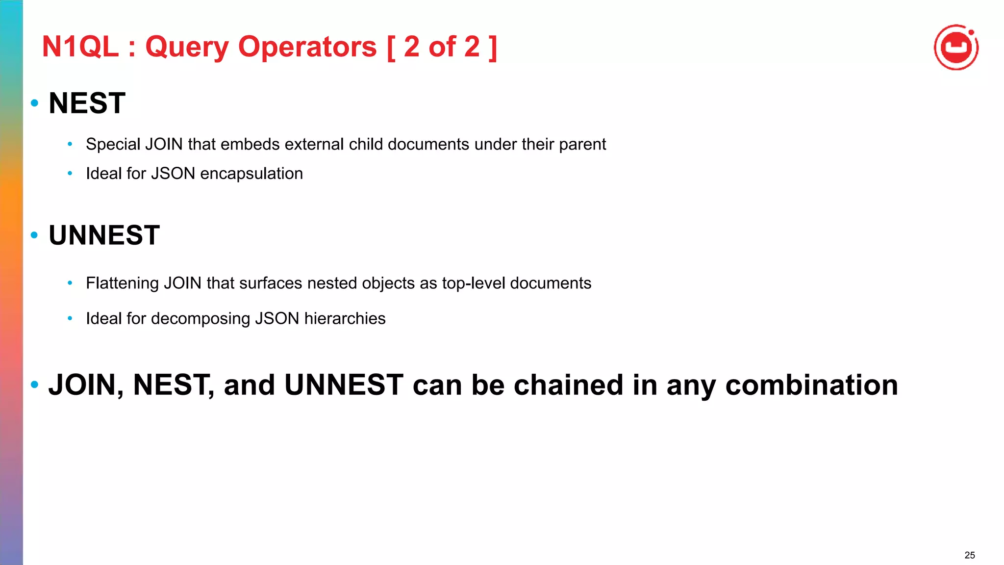 25
N1QL : Query Operators [ 2 of 2 ]
• NEST
• Special JOIN that embeds external child documents under their parent
• Ideal for JSON encapsulation
• UNNEST
• Flattening JOIN that surfaces nested objects as top-level documents
• Ideal for decomposing JSON hierarchies
• JOIN, NEST, and UNNEST can be chained in any combination
 