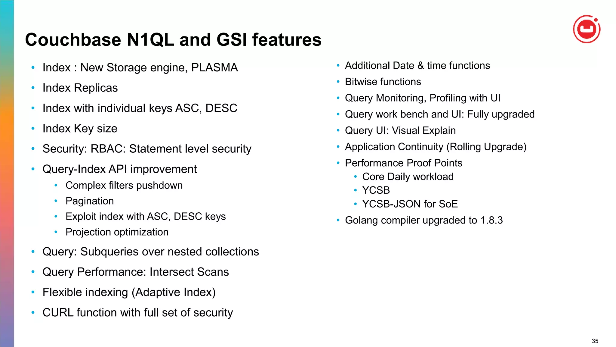 35
Couchbase N1QL and GSI features
• Index : New Storage engine, PLASMA
• Index Replicas
• Index with individual keys ASC, DESC
• Index Key size
• Security: RBAC: Statement level security
• Query-Index API improvement
• Complex filters pushdown
• Pagination
• Exploit index with ASC, DESC keys
• Projection optimization
• Query: Subqueries over nested collections
• Query Performance: Intersect Scans
• Flexible indexing (Adaptive Index)
• CURL function with full set of security
• Additional Date & time functions
• Bitwise functions
• Query Monitoring, Profiling with UI
• Query work bench and UI: Fully upgraded
• Query UI: Visual Explain
• Application Continuity (Rolling Upgrade)
• Performance Proof Points
• Core Daily workload
• YCSB
• YCSB-JSON for SoE
• Golang compiler upgraded to 1.8.3
 