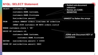 22
N1QL: SELECT Statement
SELECT customers.id,
customers.NAME.lastname,
customers.NAME.firstname
Sum(orderline.amount)
FROM orders UNNEST orders.lineitems AS orderline
INNER JOIN customers ON KEYS orders.custid
WHERE customers.state = 'NY'
GROUP BY customers.id,
customers.NAME.lastname,
customers.NAME.firstname
HAVING sum(orderline.amount) > 10000
ORDER BY sum(orderline.amount) DESC
• Dotted sub-document
reference
• Names are CASE-
SENSITIVE
UNNEST to flatten the arrays
JOINS with Document KEY of
customers
 