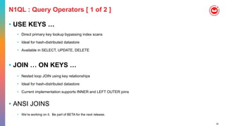 24
N1QL : Query Operators [ 1 of 2 ]
• USE KEYS …
• Direct primary key lookup bypassing index scans
• Ideal for hash-distributed datastore
• Available in SELECT, UPDATE, DELETE
• JOIN … ON KEYS …
• Nested loop JOIN using key relationships
• Ideal for hash-distributed datastore
• Current implementation supports INNER and LEFT OUTER joins
• ANSI JOINS
• We’re working on it. Be part of BETA for the next release.
 
