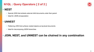 25
N1QL : Query Operators [ 2 of 2 ]
• NEST
• Special JOIN that embeds external child documents under their parent
• Ideal for JSON encapsulation
• UNNEST
• Flattening JOIN that surfaces nested objects as top-level documents
• Ideal for decomposing JSON hierarchies
• JOIN, NEST, and UNNEST can be chained in any combination
 