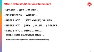 27
N1QL: Data Modification Statements
• UPDATE … SET … WHERE …
• DELETE FROM … WHERE …
• INSERT INTO … ( KEY, VALUE ) VALUES …
• INSERT INTO … ( KEY …, VALUE … ) SELECT …
• MERGE INTO … USING … ON …
WHEN [ NOT ] MATCHED THEN …
Note: Couchbase provides per-document atomicity.
 