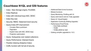 35
Couchbase N1QL and GSI features
• Index : New Storage engine, PLASMA
• Index Replicas
• Index with individual keys ASC, DESC
• Index Key size
• Security: RBAC: Statement level security
• Query-Index API improvement
• Complex filters pushdown
• Pagination
• Exploit index with ASC, DESC keys
• Projection optimization
• Query: Subqueries over nested collections
• Query Performance: Intersect Scans
• Flexible indexing (Adaptive Index)
• CURL function with full set of security
• Additional Date & time functions
• Bitwise functions
• Query Monitoring, Profiling with UI
• Query work bench and UI: Fully upgraded
• Query UI: Visual Explain
• Application Continuity (Rolling Upgrade)
• Performance Proof Points
• Core Daily workload
• YCSB
• YCSB-JSON for SoE
• Golang compiler upgraded to 1.8.3
 